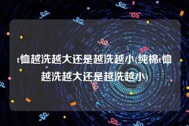 t恤越洗越大还是越洗越小(纯棉t恤越洗越大还是越洗越小)