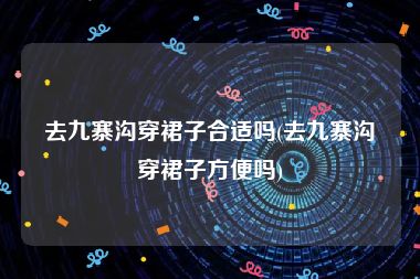 去九寨沟穿裙子合适吗(去九寨沟穿裙子方便吗)
