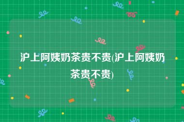 沪上阿姨奶茶贵不贵(沪上阿姨奶茶贵不贵)