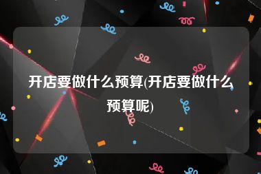 开店要做什么预算(开店要做什么预算呢)