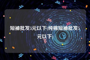 短袖批发5元以下(纯棉短袖批发5元以下)