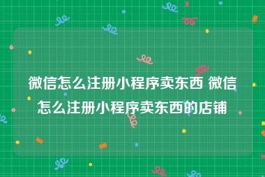 微信怎么注册小程序卖东西 微信怎么注册小程序卖东西的店铺