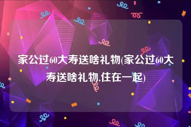 家公过60大寿送啥礼物(家公过60大寿送啥礼物,住在一起)