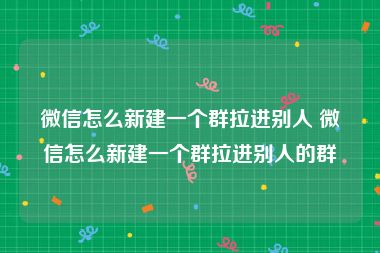 微信怎么新建一个群拉进别人 微信怎么新建一个群拉进别人的群