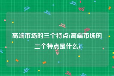 高端市场的三个特点(高端市场的三个特点是什么)
