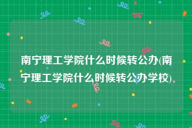 南宁理工学院什么时候转公办(南宁理工学院什么时候转公办学校)