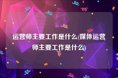 运营师主要工作是什么(媒体运营师主要工作是什么)