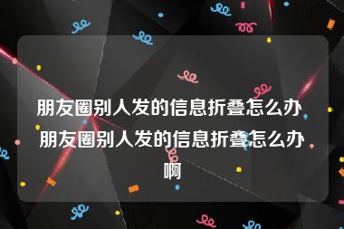 朋友圈别人发的信息折叠怎么办 朋友圈别人发的信息折叠怎么办啊