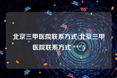 北京三甲医院联系方式(北京三甲医院联系方式 *** )