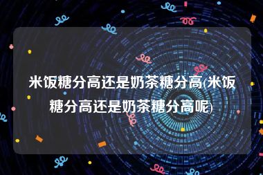 米饭糖分高还是奶茶糖分高(米饭糖分高还是奶茶糖分高呢)