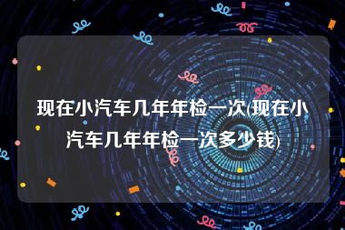现在小汽车几年年检一次(现在小汽车几年年检一次多少钱)
