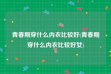 青春期穿什么内衣比较好(青春期穿什么内衣比较好女)