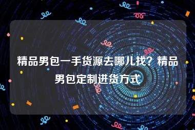 精品男包一手货源去哪儿找？精品男包定制进货方式