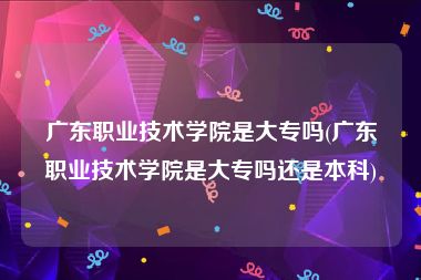 广东职业技术学院是大专吗(广东职业技术学院是大专吗还是本科)