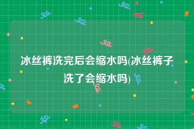 冰丝裤洗完后会缩水吗(冰丝裤子洗了会缩水吗)