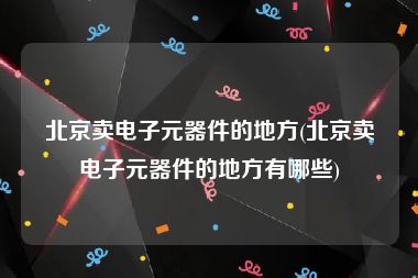 北京卖电子元器件的地方(北京卖电子元器件的地方有哪些)