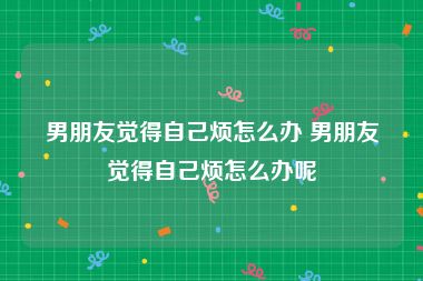 男朋友觉得自己烦怎么办 男朋友觉得自己烦怎么办呢
