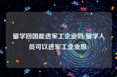 留学回国能进军工企业吗(留学人员可以进军工企业吗)