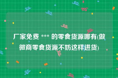 厂家免费 *** 的零食货源哪有(做微商零食货源不妨这样进货)