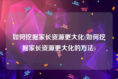 如何挖掘家长资源更大化(如何挖掘家长资源更大化的方法)