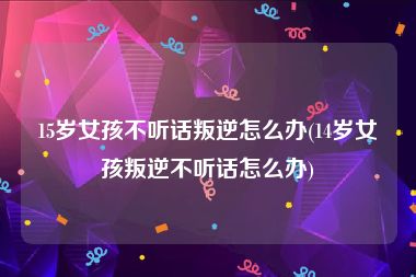 15岁女孩不听话叛逆怎么办(14岁女孩叛逆不听话怎么办)