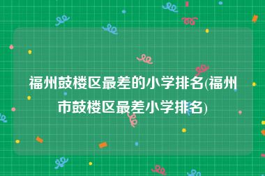 福州鼓楼区最差的小学排名(福州市鼓楼区最差小学排名)