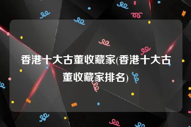 香港十大古董收藏家(香港十大古董收藏家排名)
