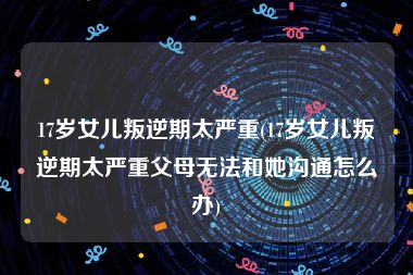 17岁女儿叛逆期太严重(17岁女儿叛逆期太严重父母无法和她沟通怎么办)