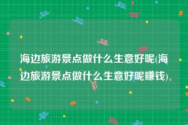 海边旅游景点做什么生意好呢(海边旅游景点做什么生意好呢赚钱)