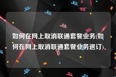 如何在网上取消联通套餐业务(如何在网上取消联通套餐业务退订)