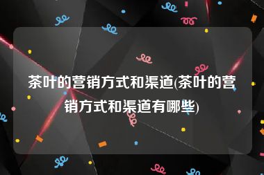 茶叶的营销方式和渠道(茶叶的营销方式和渠道有哪些)