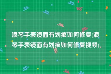 浪琴手表镜面有划痕如何修复(浪琴手表镜面有划痕如何修复视频)
