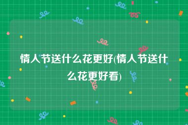 情人节送什么花更好(情人节送什么花更好看)
