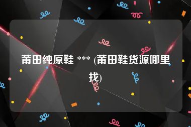 莆田纯原鞋 *** (莆田鞋货源哪里找)