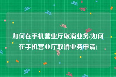 如何在手机营业厅取消业务(如何在手机营业厅取消业务申请)
