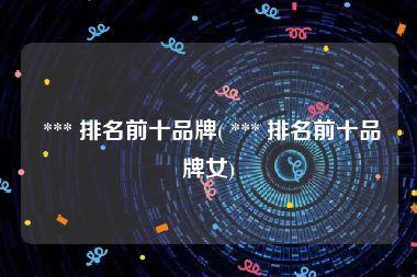  *** 排名前十品牌( *** 排名前十品牌女)