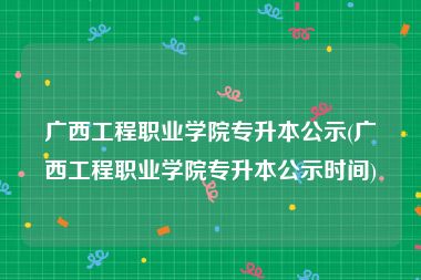 广西工程职业学院专升本公示(广西工程职业学院专升本公示时间)