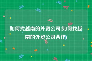 如何找越南的外贸公司(如何找越南的外贸公司合作)