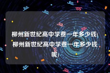 柳州新世纪高中学费一年多少钱(柳州新世纪高中学费一年多少钱呢)