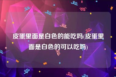 皮蛋里面是白色的能吃吗(皮蛋里面是白色的可以吃吗)