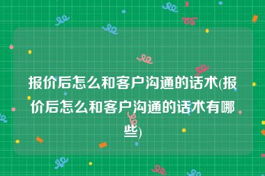 报价后怎么和客户沟通的话术(报价后怎么和客户沟通的话术有哪些)
