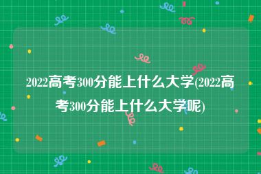 2022高考300分能上什么大学(2022高考300分能上什么大学呢)