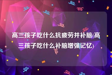 高三孩子吃什么抗疲劳并补脑(高三孩子吃什么补脑增强记忆)