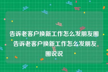 告诉老客户换新工作怎么发朋友圈 告诉老客户换新工作怎么发朋友圈说说