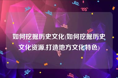 如何挖掘历史文化(如何挖掘历史文化资源,打造地方文化特色)