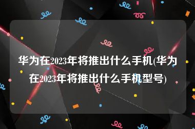 华为在2023年将推出什么手机(华为在2023年将推出什么手机型号)