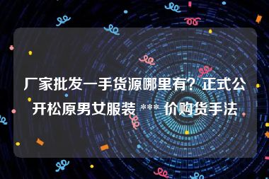 厂家批发一手货源哪里有？正式公开松原男女服装 *** 价购货手法