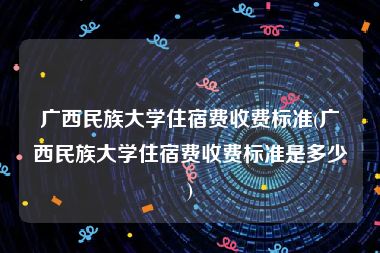 广西民族大学住宿费收费标准(广西民族大学住宿费收费标准是多少)