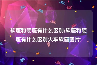 软座和硬座有什么区别(软座和硬座有什么区别火车软座图片)