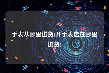 手表从哪里进货(开手表店在哪里进货)